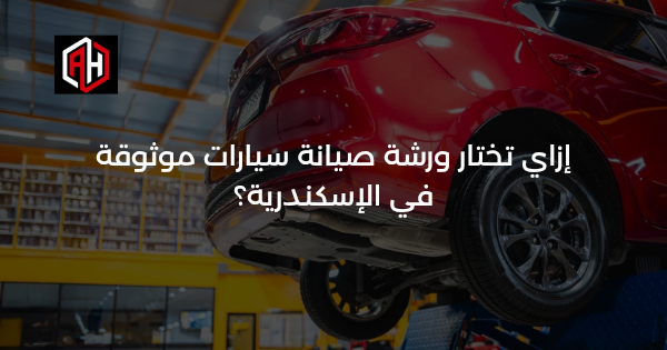 إزاي تختار ورشة صيانة سيارات موثوقة في الإسكندرية