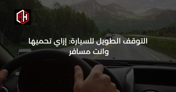 التوقف الطويل للسيارة: إزاي تحميها وانت مسافر